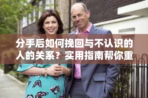 分手后如何挽回与不认识的人的关系？实用指南帮你重拾失去的联结