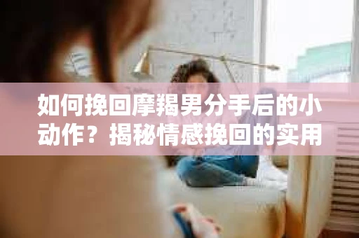 如何挽回摩羯男分手后的小动作？揭秘情感挽回的实用策略