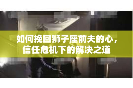 如何挽回狮子座前夫的心，信任危机下的解决之道