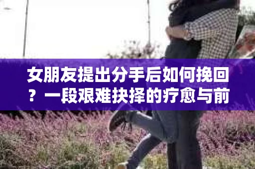 女朋友提出分手后如何挽回？一段艰难抉择的疗愈与前行之路