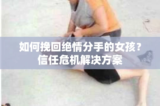 如何挽回绝情分手的女孩？信任危机解决方案