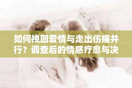 如何挽回爱情与走出伤痛并行？调查后的情感疗愈与决策指南