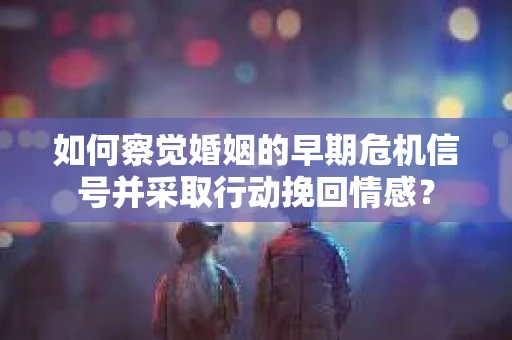 如何察觉婚姻的早期危机信号并采取行动挽回情感？