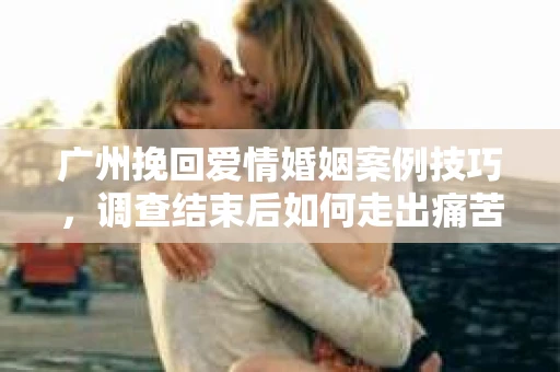 广州挽回爱情婚姻案例技巧，调查结束后如何走出痛苦并做出明智决策？