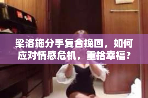 梁洛施分手复合挽回，如何应对情感危机，重拾幸福？