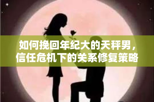 如何挽回年纪大的天秤男，信任危机下的关系修复策略