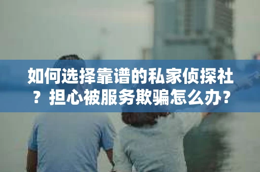 如何选择靠谱的私家侦探社？担心被服务欺骗怎么办？