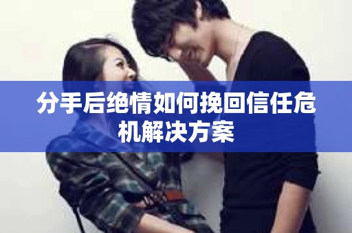 分手后绝情如何挽回信任危机解决方案