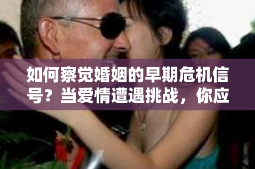 如何察觉婚姻的早期危机信号？当爱情遭遇挑战，你应该怎么办？