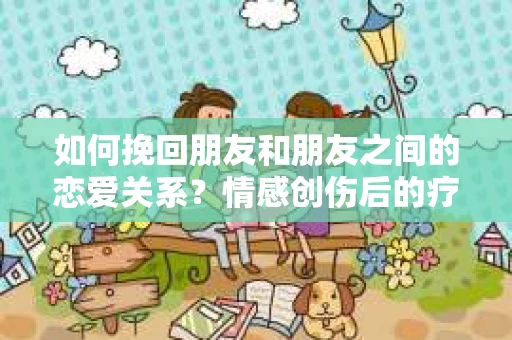 如何挽回朋友和朋友之间的恋爱关系？情感创伤后的疗愈与决策之路