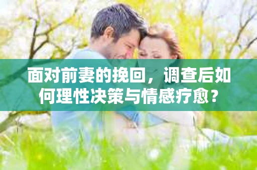 面对前妻的挽回，调查后如何理性决策与情感疗愈？