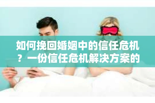 如何挽回婚姻中的信任危机？一份信任危机解决方案的干货指南