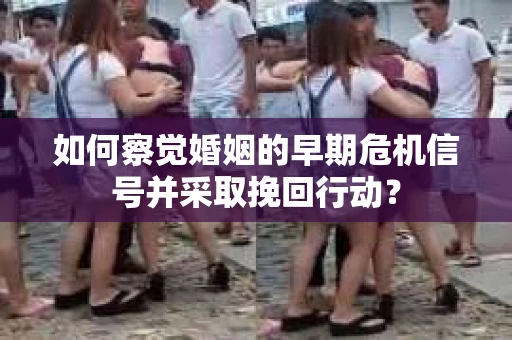 如何察觉婚姻的早期危机信号并采取挽回行动？