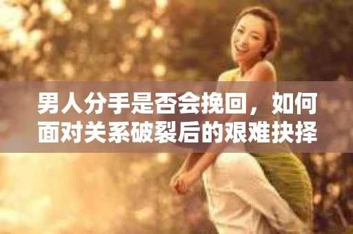 男人分手是否会挽回，如何面对关系破裂后的艰难抉择？