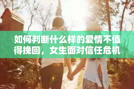 如何判断什么样的爱情不值得挽回，女生面对信任危机怎么办？