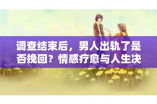 调查结束后，男人出轨了是否挽回？情感疗愈与人生决策的干货指南