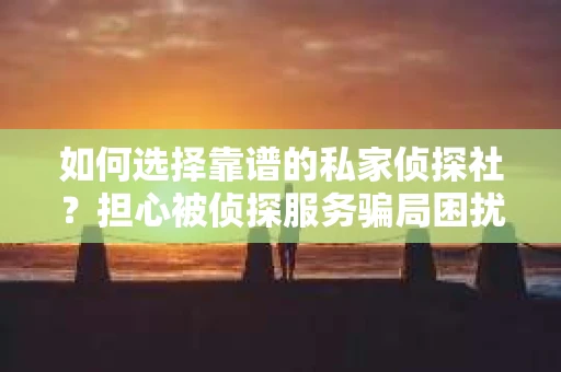 如何选择靠谱的私家侦探社？担心被侦探服务骗局困扰怎么办？