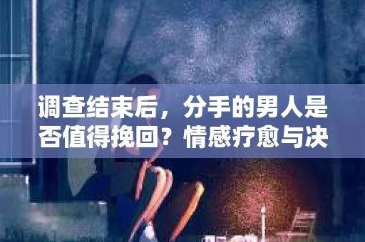 调查结束后，分手的男人是否值得挽回？情感疗愈与决策之路