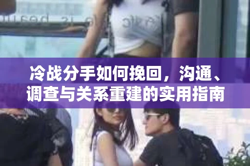 冷战分手如何挽回，沟通、调查与关系重建的实用指南