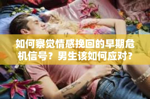 如何察觉情感挽回的早期危机信号？男生该如何应对？