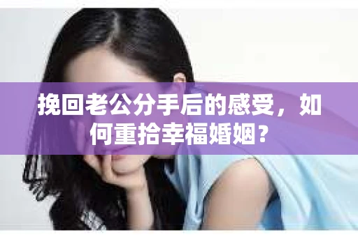 挽回老公分手后的感受，如何重拾幸福婚姻？