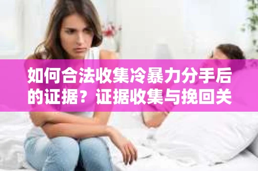 如何合法收集冷暴力分手后的证据？证据收集与挽回关系怎么办？