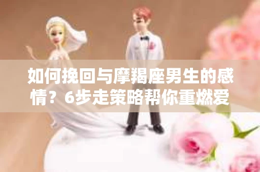 如何挽回与摩羯座男生的感情？6步走策略帮你重燃爱情之火