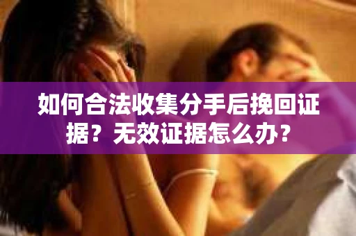 如何合法收集分手后挽回证据？无效证据怎么办？