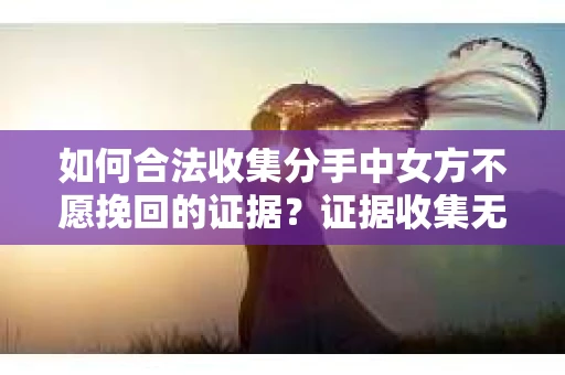 如何合法收集分手中女方不愿挽回的证据？证据收集无效怎么办？
