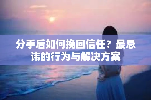分手后如何挽回信任？最忌讳的行为与解决方案