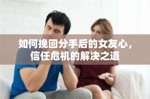 如何挽回分手后的女友心，信任危机的解决之道
