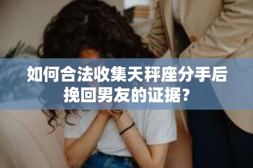 如何合法收集天秤座分手后挽回男友的证据？