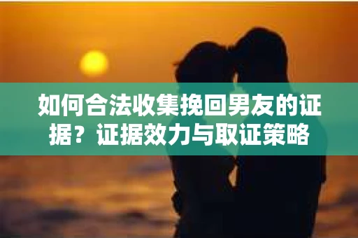 如何合法收集挽回男友的证据？证据效力与取证策略