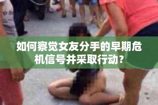 如何察觉女友分手的早期危机信号并采取行动？