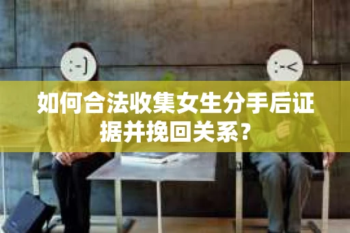 如何合法收集女生分手后证据并挽回关系？