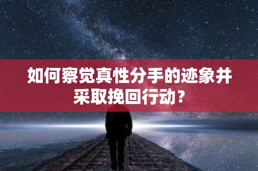 如何察觉真性分手的迹象并采取挽回行动？
