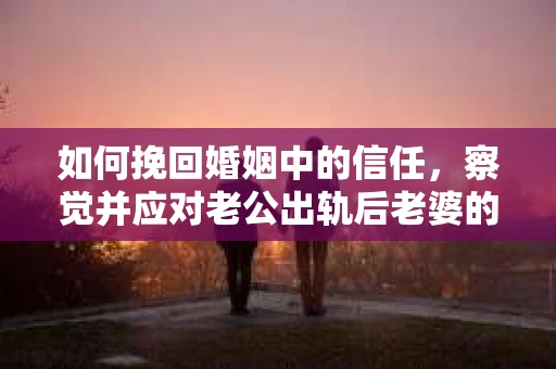 如何挽回婚姻中的信任，察觉并应对老公出轨后老婆的危机信号
