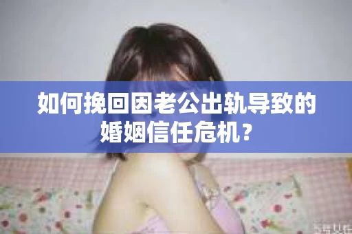 如何挽回因老公出轨导致的婚姻信任危机？