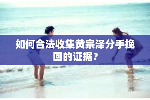 如何合法收集黄宗泽分手挽回的证据？
