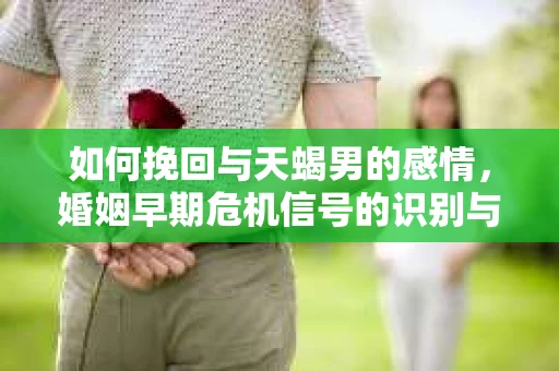 如何挽回与天蝎男的感情，婚姻早期危机信号的识别与应对