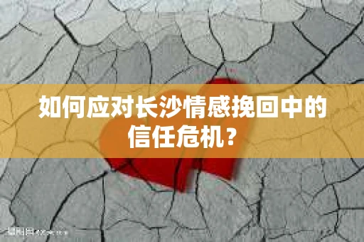 如何应对长沙情感挽回中的信任危机？