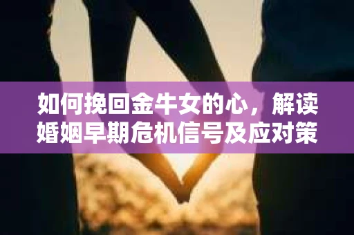 如何挽回金牛女的心，解读婚姻早期危机信号及应对策略
