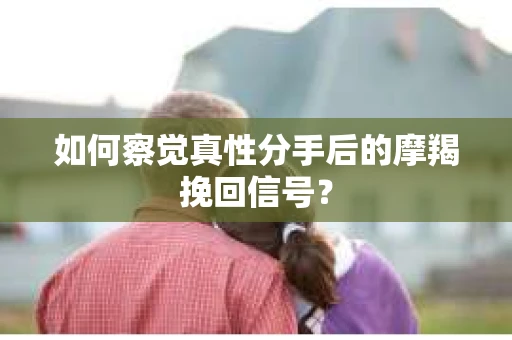 如何察觉真性分手后的摩羯挽回信号？