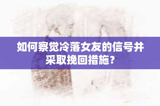如何察觉冷落女友的信号并采取挽回措施？