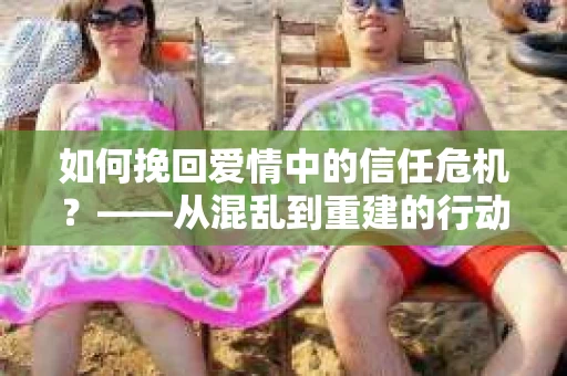 如何挽回爱情中的信任危机？——从混乱到重建的行动指南