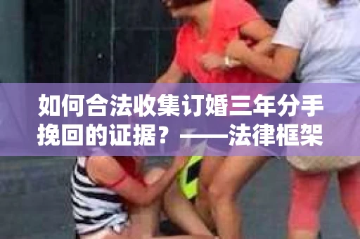 如何合法收集订婚三年分手挽回的证据？——法律框架下的有效证据收集方案