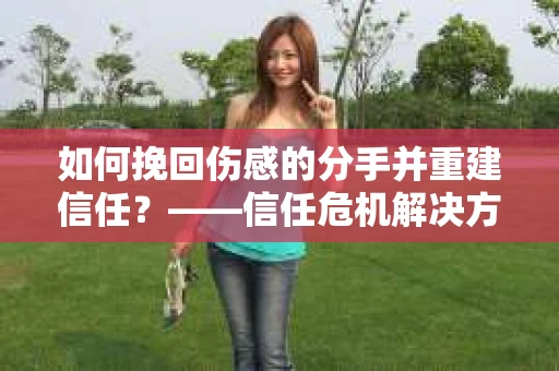 如何挽回伤感的分手并重建信任？——信任危机解决方案