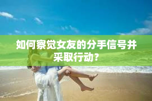如何察觉女友的分手信号并采取行动？