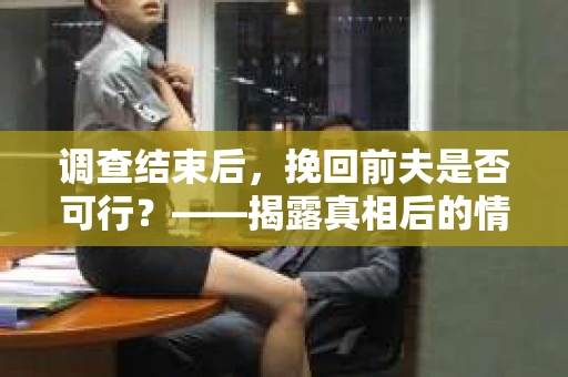 调查结束后，挽回前夫是否可行？——揭露真相后的情感疗愈与人生决策