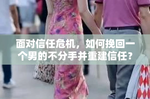 面对信任危机，如何挽回一个男的不分手并重建信任？